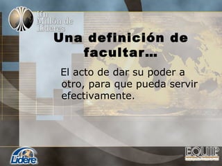 Una definición de
facultar…
El acto de dar su poder a
otro, para que pueda servir
efectivamente.
 