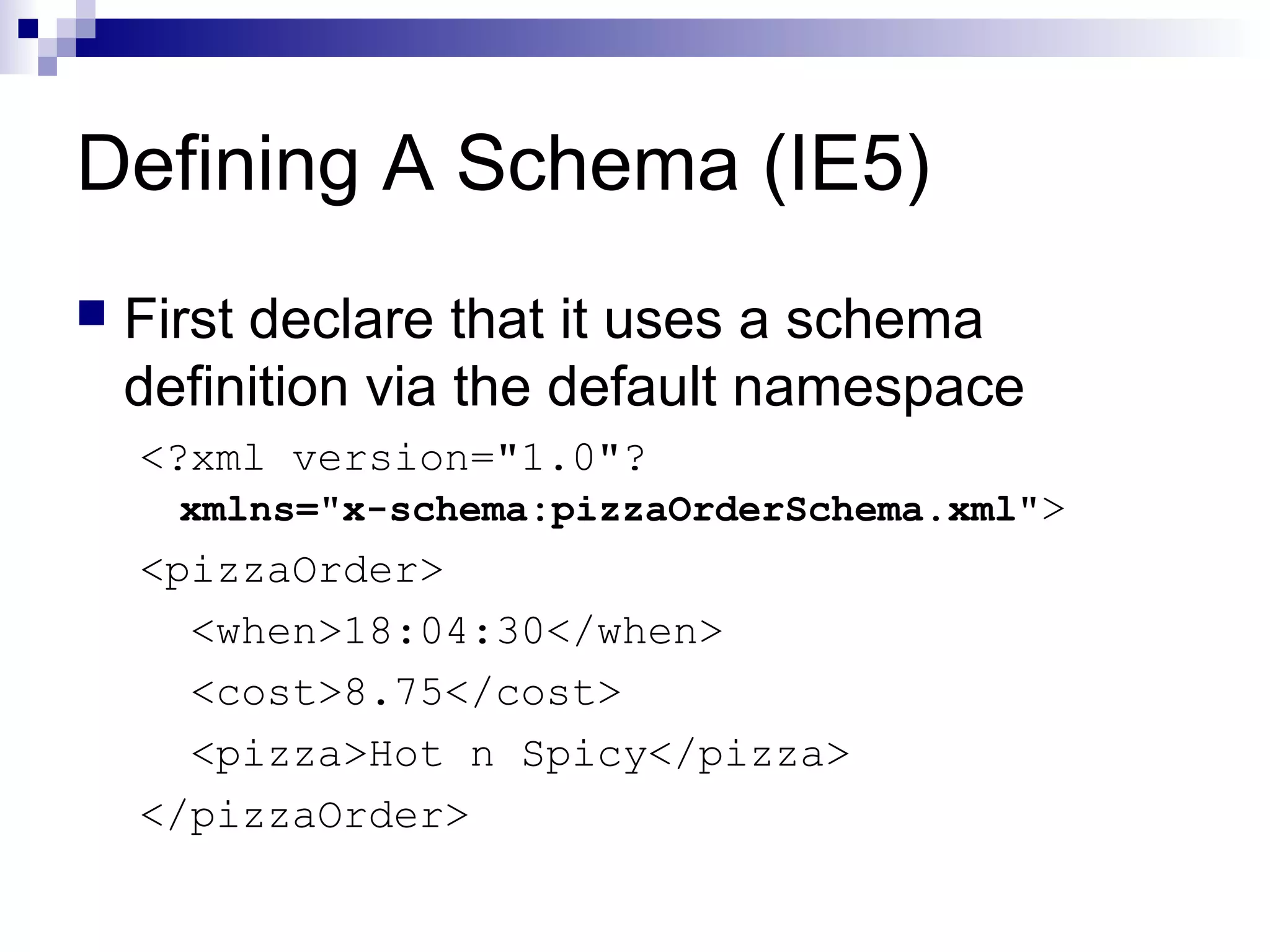 Defining A Schema (IE5)
 First declare that it uses a schema
definition via the default namespace
<?xml version="1.0"?
xmlns="x-schema:pizzaOrderSchema.xml">
<pizzaOrder>
<when>18:04:30</when>
<cost>8.75</cost>
<pizza>Hot n Spicy</pizza>
</pizzaOrder>
 