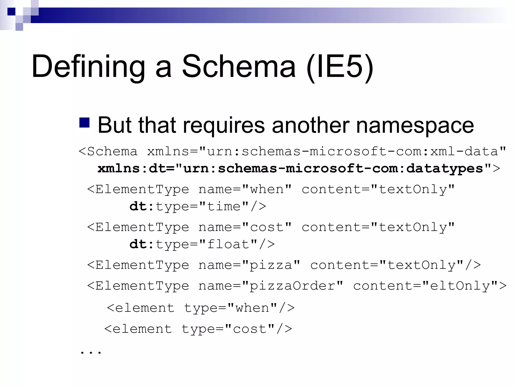Defining a Schema (IE5)
 But that requires another namespace
<Schema xmlns="urn:schemas-microsoft-com:xml-data"
xmlns:dt="urn:schemas-microsoft-com:datatypes">
<ElementType name="when" content="textOnly"
dt:type="time"/>
<ElementType name="cost" content="textOnly"
dt:type="float"/>
<ElementType name="pizza" content="textOnly"/>
<ElementType name="pizzaOrder" content="eltOnly">
<element type="when"/>
<element type="cost"/>
...
 