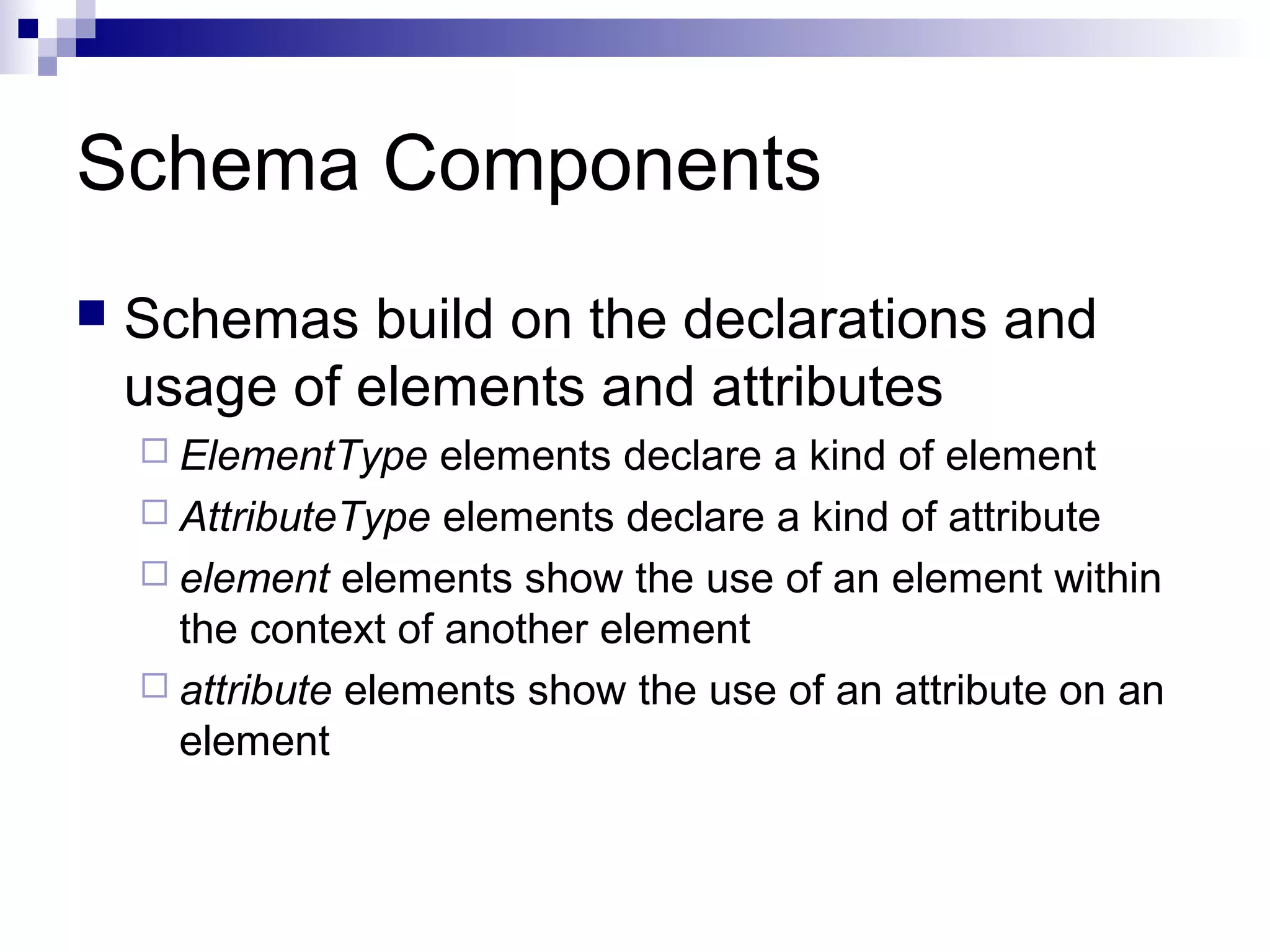 Schema Components
 Schemas build on the declarations and
usage of elements and attributes
 ElementType elements declare a kind of element
 AttributeType elements declare a kind of attribute
 element elements show the use of an element within
the context of another element
 attribute elements show the use of an attribute on an
element
 
