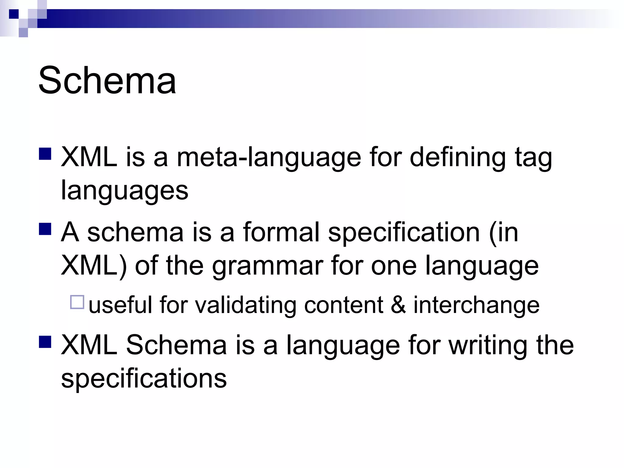 Schema
 XML is a meta-language for defining tag
languages
 A schema is a formal specification (in
XML) of the grammar for one language
useful for validating content & interchange
 XML Schema is a language for writing the
specifications
 