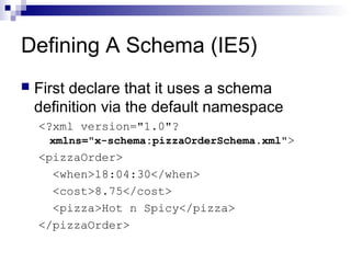 Defining A Schema (IE5)
 First declare that it uses a schema
definition via the default namespace
<?xml version="1.0"?
xmlns="x-schema:pizzaOrderSchema.xml">
<pizzaOrder>
<when>18:04:30</when>
<cost>8.75</cost>
<pizza>Hot n Spicy</pizza>
</pizzaOrder>
 