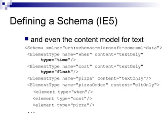 Defining a Schema (IE5)
 and even the content model for text
<Schema xmlns="urn:schemas-microsoft-com:xml-data">
<ElementType name="when" content="textOnly"
type="time"/>
<ElementType name="cost" content="textOnly"
type="float"/>
<ElementType name="pizza" content="textOnly"/>
<ElementType name="pizzaOrder" content="eltOnly">
<element type="when"/>
<element type="cost"/>
<element type="pizza"/>
...
 