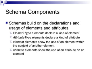 Schema Components
 Schemas build on the declarations and
usage of elements and attributes
 ElementType elements declare a kind of element
 AttributeType elements declare a kind of attribute
 element elements show the use of an element within
the context of another element
 attribute elements show the use of an attribute on an
element
 