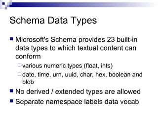 Schema Data Types
 Microsoft's Schema provides 23 built-in
data types to which textual content can
conform
various numeric types (float, ints)
date, time, urn, uuid, char, hex, boolean and
blob
 No derived / extended types are allowed
 Separate namespace labels data vocab
 