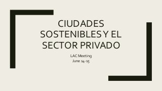 CIUDADES
SOSTENIBLESY EL
SECTOR PRIVADO
LAC Meeting
June 14-15
 