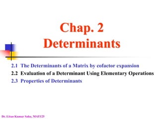 Chap. 2
Determinants
2.1 The Determinants of a Matrix by cofactor expansion
2.2 Evaluation of a Determinant Using Elementary Operations
2.3 Properties of Determinants
Dr. Litan Kumar Saha, MAT125
 
