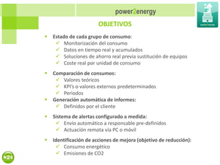 power2energy
                        OBJETIVOS
   Estado de cada grupo de consumo:
      Monitorización del consumo
      Datos en tiempo real y acumulados
      Soluciones de ahorro real previa sustitución de equipos
      Coste real por unidad de consumo
   Comparación de consumos:
      Valores teóricos
      KPI’s o valores externos predeterminados
      Periodos
   Generación automática de informes:
      Definidos por el cliente
   Sistema de alertas configurado a medida:
      Envío automático a responsable pre-definidos
      Actuación remota vía PC o móvil
   Identificación de acciones de mejora (objetivo de reducción):
      Consumo energético
      Emisiones de CO2
 