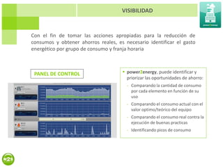 VISIBILIDAD


Con el fin de tomar las acciones apropiadas para la reducción de
consumos y obtener ahorros reales, es necesario identificar el gasto
energético por grupo de consumo y franja horaria



 PANEL DE CONTROL                     power2energy, puede identificar y
                                       priorizar las oportunidades de ahorro:
                                       - Comparando la cantidad de consumo
                                         por cada elemento en función de su
                                         uso
                                       - Comparando el consumo actual con el
                                         valor optimo/teórico del equipo
                                       - Comparando el consumo real contra la
                                         ejecución de buenas practicas
                                       - Identificando picos de consumo
 