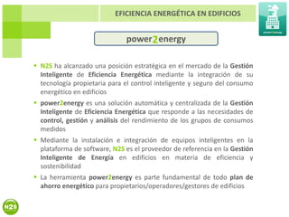 EFICIENCIA ENERGÉTICA EN EDIFICIOS


                              power 2 energy

 N2S ha alcanzado una posición estratégica en el mercado de la Gestión
  Inteligente de Eficiencia Energética mediante la integración de su
  tecnología propietaria para el control inteligente y seguro del consumo
  energético en edificios
 power2energy es una solución automática y centralizada de la Gestión
  Inteligente de Eficiencia Energética que responde a las necesidades de
  control, gestión y análisis del rendimiento de los grupos de consumos
  medidos
 Mediante la instalación e integración de equipos inteligentes en la
  plataforma de software, N2S es el proveedor de referencia en la Gestión
  Inteligente de Energía en edificios en materia de eficiencia y
  sostenibilidad
 La herramienta power2energy es parte fundamental de todo plan de
  ahorro energético para propietarios/operadores/gestores de edificios
 