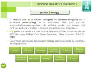 EFICIENCIA ENERGÉTICA EN EDIFICIOS


                                     power 2 energy

 El interface Web de la Gestión Inteligente de Eficiencia Energética de la
  plataforma power2energy es el instrumento ideal para que los
  propietarios/operadores/gestores de edificios puedan en tiempo real
  controlar, gestionar y analizar el consumo energético de sus propiedades
 N2S presta sus servicios a nivel internacional con oficinas propias en Madrid
  (HQ), Barcelona, Málaga, Paris, Roma, Sao Paolo, Lisboa y Londres (Dubái Q2
  2011)
 Los sectores estratégicos donde power2energy esta desplegando su tecnología
  a nivel global son:

                                               Centros                    Edificios
    Hoteles       Oficinas    Hospitales                     Colegios
                                             Comerciales                  Públicos

         Estaciones                                   Edificios
                       Aeropuertos     Parkings                     & otros
         de Tren-Bus                                Industriales
 