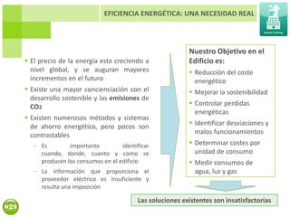 EFICIENCIA ENERGÉTICA: UNA NECESIDAD REAL



                                                        Nuestro Objetivo en el
 El precio de la energía esta creciendo a              Edificio es:
  nivel global, y se auguran mayores                     Reducción del coste
  incrementos en el futuro                                energético
 Existe una mayor concienciación con el                 Mejorar la sostenibilidad
  desarrollo sostenible y las emisiones de
  CO2                                                    Controlar perdidas
                                                          energéticas
 Existen numerosos métodos y sistemas
  de ahorro energético, pero pocos son                   Identificar desviaciones y
  contrastables                                           malos funcionamientos
  – Es        importante         identificar             Determinar costes por
    cuando, donde, cuanto y como se                       unidad de consumo
    producen los consumos en el edificio                 Medir consumos de
  – La información que proporciona el                     agua, luz y gas
    proveedor eléctrico es insuficiente y
    resulta una imposición

                                       Las soluciones existentes son insatisfactorias
 