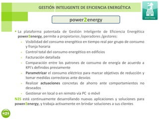 GESTIÓN INTELIGENTE DE EFICIENCIA ENERGÉTICA

                                power 2 energy

 La plataforma patentada de Gestión Inteligente de Eficiencia Energética
  power2energy, permite a propietarios /operadores /gestores:
     Visibilidad del consumo energético en tiempo real por grupo de consumo
      y franja horaria
     Control total del consumo energético en edificios
     Facturación detallada
     Comparación entre los patrones de consumo de energía de acuerdo a
      KPI's definidos previamente
     Parametrizar el consumo eléctrico para marcar objetivos de reducción y
      tomar medidas correctoras ante desvíos
     Realizar actuaciones concretas de ahorro ante comportamientos no
      deseados
     Gestionar en local o en remoto vía PC o móvil
N2S está continuamente desarrollando nuevas aplicaciones y soluciones para
power2energy, y trabaja activamente en brindar soluciones a sus clientes
 