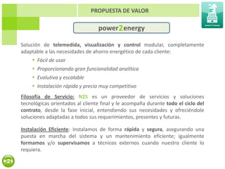 PROPUESTA DE VALOR

                                 power 2 energy

Solución de telemedida, visualización y control modular, completamente
adaptable a las necesidades de ahorro energético de cada cliente:
     Fácil de usar
     Proporcionando gran funcionalidad analítica
     Evolutiva y escalable
     Instalación rápida y precio muy competitivo
Filosofía de Servicio: N2S es un proveedor de servicios y soluciones
tecnológicas orientados al cliente final y le acompaña durante todo el ciclo del
contrato, desde la fase inicial, entendiendo sus necesidades y ofreciéndole
soluciones adaptadas a todos sus requerimientos, presentes y futuras.

Instalación Eficiente: Instalamos de forma rápida y segura, asegurando una
puesta en marcha del sistema y un mantenimiento eficiente; igualmente
formamos y/o supervisamos a técnicos externos cuando nuestro cliente lo
requiera.
 