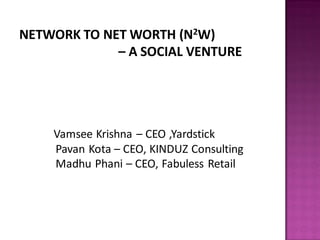 NETWORK TO NET WORTH (N2W)
             – A SOCIAL VENTURE




    Vamsee Krishna – CEO ,Yardstick
    Pavan Kota – CEO, KINDUZ Consulting
    Madhu Phani – CEO, Fabuless Retail
 