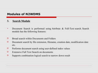 Modules of N2WDMS
3.

Search Module



Document Search is performed using Attribute & Full-Text search. Search
module has the following features:



Broad search within Documents and Folders
Document search by file extension, filename, creation date, modification date
etc.
Performs document search using user-defined index values
Extensive Full Text Search on documents
Supports combination logical search to narrow down result







 