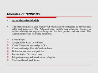 Modules of N2WDMS
4.

Administrative Module



The application has a user friendly UI which can be configured as per business
rules and processes. The Administrative module has extensive features to
enable administrator organize the system for their precise business needs. The
Admin panel offers following functions:



Create Users
Assign Roles & ACLs to Users
Create Templates and assign ACLs
Create and assign User-defined attributes
Define import rules and policies
Import Active Directory Users
Integration using web services and plug-ins
Track mails and work items









 