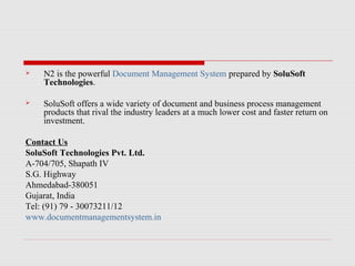 

N2 is the powerful Document Management System prepared by SoluSoft
Technologies.



SoluSoft offers a wide variety of document and business process management
products that rival the industry leaders at a much lower cost and faster return on
investment.

Contact Us
SoluSoft Technologies Pvt. Ltd.
A-704/705, Shapath IV
S.G. Highway
Ahmedabad-380051
Gujarat, India
Tel: (91) 79 - 30073211/12
www.documentmanagementsystem.in

 