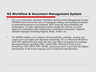 N2 Workflow & Document Management System


N2 is a revolutionary electronic Workflow and Document Management System
(WDMS) that resolves the crisis of managing, finding, and tracking documents
in information-intensive environment. Built using the latest standards and
technologies, N2 help organizations better manage the creation, revision,
approval, consumption and collaboration of electronic documents. Supports
multiple languages including English, Hindi, Arabic, etc.



N2 WDMS enables you to improve the accessibility, usability, security and
control over your paper and electronic documents. N2 is a Microsoft Windows
ASP.NET application that easily fits into your office environment. It manages
document formats including TIFF, Adobe PDF, Microsoft Word, Excel,
PowerPoint, GIF, JPEG, RTF, HTML, and dozens more. It provides the highest
functionality at the lowest ongoing cost of acquisition and operation.

 