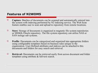 Features of N2WDMS


Capture: Batches of documents can be scanned and automatically entered into
the system with indexing performed by N2 indexing service. The Web Scan
feature enables user to scan and upload to repository from remote locations.



Store: Storage of documents is organized in magnetic file system repositories
or MSSQL/Oracle repository. The file system repository can utilize NAS or
SAN storage sub systems.



Profile: Documents can be categorized and organized into appropriate folders
using configurable templates based on business rules unique to the
organization. User-Defined attributes and indexes can be attached to this
documents and folders for easy search and retrieval.



Retrieval: Documents can be retrieved easily from across document and folder
templates using attribute & full-text search.

 