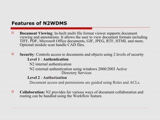 Features of N2WDMS


Document Viewing: In-built multi file format viewer supports document
viewing and annotations. It allows the user to view document formats including
TIFF, PDF, Microsoft Office documents, GIF, JPEG, RTF, HTML and more.
Optional module scan handle CAD files.



Security: Controls access to documents and objects using 2 levels of security
Level 1 : Authentication
N2 internal authentication
N2 external authentication using windows 2000/2003 Active
Directory Services
Level 2 : Authorization
Document access and permissions are guided using Roles and ACLs.



Collaboration: N2 provides for various ways of document collaboration and
routing can be handled using the Workflow feature.

 