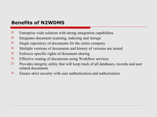 Benefits of N2WDMS










Enterprise wide solution with strong integration capabilities
Integrates document scanning, indexing and storage
Single repository of documents for the entire company
Multiple versions of documents and history of versions are stored
Enforces specific rights of document sharing
Effective routing of documents using Workflow services
Provides integrity utility that will keep track of all databases, records and user
related documents
Ensure strict security with user authentication and authorization

 