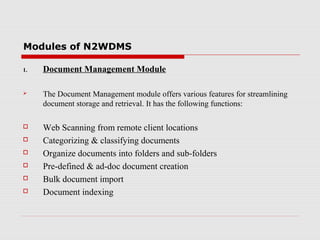 Modules of N2WDMS
1.

Document Management Module



The Document Management module offers various features for streamlining
document storage and retrieval. It has the following functions:



Web Scanning from remote client locations
Categorizing & classifying documents
Organize documents into folders and sub-folders
Pre-defined & ad-doc document creation
Bulk document import
Document indexing







 