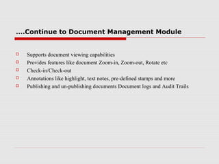 ….Continue to Document Management Module







Supports document viewing capabilities
Provides features like document Zoom-in, Zoom-out, Rotate etc
Check-in/Check-out
Annotations like highlight, text notes, pre-defined stamps and more
Publishing and un-publishing documents Document logs and Audit Trails

 