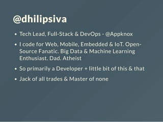 @dhilipsiva
Tech Lead, Full-Stack & DevOps - @Appknox
I code for Web, Mobile, Embedded & IoT. Open-
Source Fanatic. Big Data & Machine Learning
Enthusiast. Dad. Atheist
So primarily a Developer + little bit of this & that
Jack of all trades & Master of none