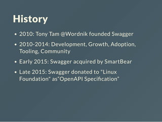 History
2010: Tony Tam @Wordnik founded Swagger
2010-2014: Development, Growth, Adoption,
Tooling, Community
Early 2015: Swagger acquired by SmartBear
Late 2015: Swagger donated to "Linux
Foundation" as“OpenAPI Speci cation”