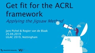 Get fit for the ACRL
framework
Applying the Jigsaw Method
Jaro Pichel & Rogier van de Blaak
25.04.2019
LILAC 2019, Nottingham
 