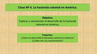 Clase Nº 6. La hacienda colonial en América.
Objetivo:
Explicar y caracterizar el desarrollo de la hacienda
colonial en América.
Preguntas.
¿Cómo se desarrolló la hacienda colonial en América?
¿Cuáles son sus características?
 