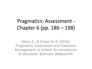 Pragmatics: Assessment -
Chapter 6 (pp. 186 – 198)
Ebert, E., & Culyer III, R. (2014).
Pragmatics: Assessment and Classroom
Management. In School: An introduction
to education. Belmont: Wadsworth.
 