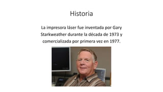 Historia
La impresora láser fue inventada por Gary
Starkweather durante la década de 1973 y
comercializada por primera vez en 1977.
 