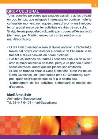11

     GRUP CULTURAL
     Totes aquelles persones que pugueu assistir a actes avisats
     en poc temps, que estigueu interessats en conèixer l’oferta
     cultural del moment, no tingueu ganes d’avorrir-vos i vulgueu
     fer un grupet maco per fer activitats els dies de cada dia.
     Si algú té una proposta o vol participar truqueu a l’Associació
     (demaneu per Marlí) o envieu un correu electrònic a
     marli@accdv.org

     - El dia límit d’inscripció serà el dijous anterior a l’activitat,a
       traves del nostre contestador automàtic de l’Anem-hi, o bé
       trucant al 93-447-04-04 en horari d’oficina.
     - Per fer les sortides als teatres i concerts s’hauria de avisar
       amb la major antelació possible, perquè us podríeu quedar
       sense entrades, donat que les places són limitades.
     - El lloc de trobada serà: la Casa Golferichs, Gran Via de les
       Corts Catalanes, 491 (cantonada amb C/ Viladomat). Sem-
       pre i quan no s’expliciti que es fa a la nostra seu.
     - L’abonament de les activitats s’efectuarà el mateix dia
       d’aquesta.

     Marlí Amat Solé
     Animadora Sociocultural
     Tel. 93 447 04 04 · marli@accdv.org




JAS_09_V2.indd 11                                                 18/6/09 10:04:02
 