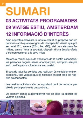 2



     SUMARI
     03 ACTIVITATS PROGRAMADES
     09 VIATGE ESTIU, AMSTERDAM
     12 INFORMACIÓ D’INTERÈS
     Amb aquestes activitats, la nostra entitat es proposa que les
     persones amb qualsevol grau de discapacitat visual, que pot
     ser total (B1), severa (B2) o lleu (B3), així com els seus fa-
     miliars, amics i tota la societat, disposin d’una àmplia oferta
     d’oci confeccionat a la seva mida.

     Mercès a l’ampli equip de voluntaris de la nostra associació,
     les persones cegues sense acompanyant, compten sempre
     amb un d’aquests voluntaris al seu costat.

     El cost de totes les sortides que realitzem és veritablement ex-
     cepcional, tota vegada que es financen en part amb els nos-
     tres pressupostos.

     Les nostres activitats són un important punt de trobada, per
     això la participació n’és un punt clau.

     Us animem doncs a acompanyar-nos en elles i a aportar les
     vostres opinions.




JAS_09_V2.indd 2                                                18/6/09 10:03:23
 