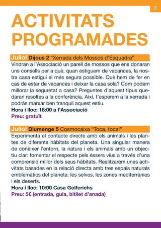 3


         ACTIVITATS
S        PROGRAMADES
M        Juliol Dijous 2 “Xerrada dels Mossos d’Esquadra”
         Vindran a l’Associació un parell de mossos que ens donaran
         uns consells per a què, quan estiguem de vacances, la nos-
         tra casa estigui el més segura possible. Què hem de fer en
         cas de estar de vacances i deixar la casa sola? Com podem
         millorar la seguretat a casa? Preguntes d’aquest tipus que-
         daran resoltes a la conferència. Així, t’esperem a la xerrada i
         podràs marxar ben tranquil aquest estiu.
         Hora i lloc: 18:00 a l’Associació
         Preu: gratuït

         Juliol Diumenge 5 Cosmocaixa “Toca, toca!”
         Experimenta el contacte directe amb els animals i les plan-
         tes de diferents hàbitats del planeta. Una singular manera
         de conèixer l’entorn, la natura i els animals amb un objec-
         tiu clar: fomentar el respecte pels éssers vius a través d’una
         comprensió millor dels seus hàbitats. Realitzarem unes acti-
         vitats basades en la relació directa amb tres espais naturals
         emblemàtics del planeta: les selves, les zones mediterrànies
         i els deserts.
         Hora i lloc: 10:00 Casa Golferichs
         Preu: 5€ (entrada, guia, bitllet d’anada)




    JAS_09_V2.indd 3                                               18/6/09 10:03:24
 