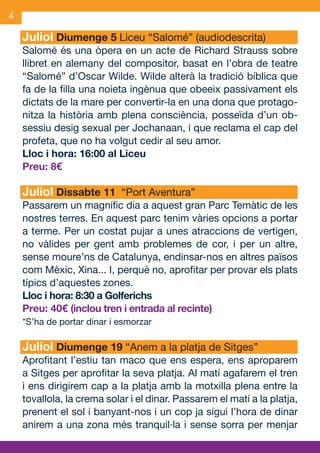 4

     Juliol Diumenge 5 Liceu “Salomé” (audiodescrita)
     Salomé és una òpera en un acte de Richard Strauss sobre
     llibret en alemany del compositor, basat en l’obra de teatre
     “Salomé” d’Oscar Wilde. Wilde alterà la tradició bíblica que
     fa de la filla una noieta ingènua que obeeix passivament els
     dictats de la mare per convertir-la en una dona que protago-
     nitza la història amb plena consciència, posseïda d’un ob-
     sessiu desig sexual per Jochanaan, i que reclama el cap del
     profeta, que no ha volgut cedir al seu amor.
     Lloc i hora: 16:00 al Liceu
     Preu: 8€

     Juliol Dissabte 11 “Port Aventura”
     Passarem un magnífic dia a aquest gran Parc Temàtic de les
     nostres terres. En aquest parc tenim vàries opcions a portar
     a terme. Per un costat pujar a unes atraccions de vertigen,
     no vàlides per gent amb problemes de cor, i per un altre,
     sense moure’ns de Catalunya, endinsar-nos en altres països
     com Mèxic, Xina... I, perquè no, aprofitar per provar els plats
     típics d’aquestes zones.
     Lloc i hora: 8:30 a Golferichs
     Preu: 40€ (inclou tren i entrada al recinte)
     *S’ha de portar dinar i esmorzar

     Juliol Diumenge 19 “Anem a la platja de Sitges”
     Aprofitant l’estiu tan maco que ens espera, ens aproparem
     a Sitges per aprofitar la seva platja. Al matí agafarem el tren
     i ens dirigirem cap a la platja amb la motxilla plena entre la
     tovallola, la crema solar i el dinar. Passarem el matí a la platja,
     prenent el sol i banyant-nos i un cop ja sigui l’hora de dinar
     anirem a una zona més tranquil·la i sense sorra per menjar


JAS_09_V2.indd 4                                                   18/6/09 10:03:24
 