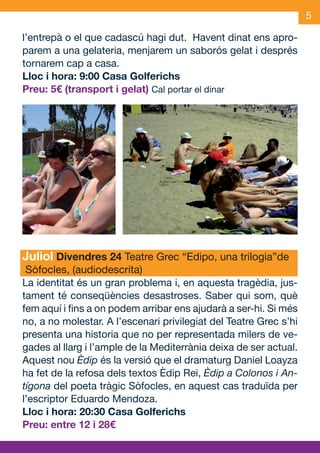 5

     l’entrepà o el que cadascú hagi dut. Havent dinat ens apro-
     parem a una gelateria, menjarem un saborós gelat i després
     tornarem cap a casa.
     Lloc i hora: 9:00 Casa Golferichs
     Preu: 5€ (transport i gelat) Cal portar el dinar




     Juliol Divendres 24 Teatre Grec “Edipo, una trilogia”de
      Sòfocles, (audiodescrita)
     La identitat és un gran problema i, en aquesta tragèdia, jus-
     tament té conseqüències desastroses. Saber qui som, què
     fem aquí i fins a on podem arribar ens ajudarà a ser-hi. Si més
     no, a no molestar. A l’escenari privilegiat del Teatre Grec s’hi
     presenta una historia que no per representada milers de ve-
     gades al llarg i l’ample de la Mediterrània deixa de ser actual.
     Aquest nou Èdip és la versió que el dramaturg Daniel Loayza
     ha fet de la refosa dels textos Èdip Rei, Èdip a Colonos i An-
     tígona del poeta tràgic Sòfocles, en aquest cas traduïda per
     l’escriptor Eduardo Mendoza.
     Lloc i hora: 20:30 Casa Golferichs
     Preu: entre 12 i 28€


JAS_09_V2.indd 5                                                18/6/09 10:03:33
 