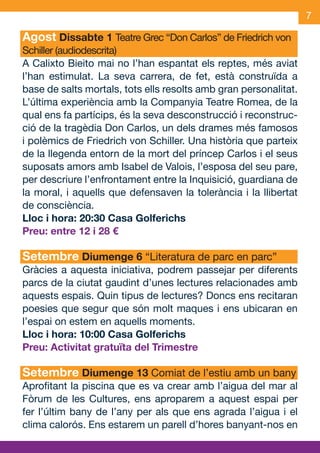 7

     Agost Dissabte 1 Teatre Grec “Don Carlos” de Friedrich von
     Schiller (audiodescrita)
     A Calixto Bieito mai no l’han espantat els reptes, més aviat
     l’han estimulat. La seva carrera, de fet, està construïda a
     base de salts mortals, tots ells resolts amb gran personalitat.
     L’última experiència amb la Companyia Teatre Romea, de la
     qual ens fa partícips, és la seva desconstrucció i reconstruc-
     ció de la tragèdia Don Carlos, un dels drames més famosos
     i polèmics de Friedrich von Schiller. Una història que parteix
     de la llegenda entorn de la mort del príncep Carlos i el seus
     suposats amors amb Isabel de Valois, l’esposa del seu pare,
     per descriure l’enfrontament entre la Inquisició, guardiana de
     la moral, i aquells que defensaven la tolerància i la llibertat
     de consciència.
     Lloc i hora: 20:30 Casa Golferichs
     Preu: entre 12 i 28 €

     Setembre Diumenge 6 “Literatura de parc en parc”
     Gràcies a aquesta iniciativa, podrem passejar per diferents
     parcs de la ciutat gaudint d’unes lectures relacionades amb
     aquests espais. Quin tipus de lectures? Doncs ens recitaran
     poesies que segur que són molt maques i ens ubicaran en
     l’espai on estem en aquells moments.
     Lloc i hora: 10:00 Casa Golferichs
     Preu: Activitat gratuïta del Trimestre

     Setembre Diumenge 13 Comiat de l’estiu amb un bany
     Aprofitant la piscina que es va crear amb l’aigua del mar al
     Fòrum de les Cultures, ens aproparem a aquest espai per
     fer l’últim bany de l’any per als que ens agrada l’aigua i el
     clima calorós. Ens estarem un parell d’hores banyant-nos en


JAS_09_V2.indd 7                                               18/6/09 10:03:40
 