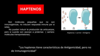HAPTENOS
Son moléculas pequeñas que no son
inmunogénicas, no inducen respuesta inmune por si
solas.
No pueden inducir la producción de anticuerpos,
pero si cuando son asocian a proteínas ( carriers:
moléculas transportadoras).
“Los haptenos tiene características de Antigenicidad, pero no
de Inmunogenicidad”
Haptenos + carrier = Antígeno
 