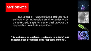 ANTIGENOS
Sustancia o macromolécula extraña que
penetra o es introducida en el organismo de
un vertebrado superior y en el cual provoca un
respuesta inmunitaria específica.
“Un antígeno es cualquier sustancia (molécula) que
reacciona con productos de la respuesta inmune”.
 