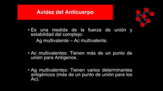 Avidez del Anticuerpo
• Es una medida de la fuerza de unión y
estabilidad del complejo:
Ag multivalente – Ac multivalente.
• Ac multivalentes: Tienen más de un punto de
unión para Antígenos.
• Ag multivalentes: Tienen varios determinantes
antigénicos (más de un punto de unión para los
Ac).
 