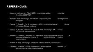 • Abbas A., Litchman A. y Pillai S. 2001. inmunología celular y molecular.
6ª edición. ELSEVIER.
• Rojas W. 2001. Inmunología. 12ª edición. Corporación para investigaciones
biológicas.
• Parslow T., Stites D., Terr A. y Imboden J. 2002. Inmunología básica y clínica.
10ª edición. Manual moderno.
• Goldsby R., Kindt T., Osborne B. y Kuby J. 2004. Inmunología. 5ª edición.
McGraw-Hill interamericana.
• Regueiro J., López C., González S. y Martínez E. 2006. Inmunología Biología y
patología del sistema inmune. 3ª edición. Editorial medica
panamericana.
• Parham P. 2006. Inmunología. 2ª edición. Editorial medica panamericana.
• Fainboim L y Geffner J. 2008. Introducción a la Inmunología humana. 5ª
edición. Editorial medica panamericana.
REFERENCIAS:
 