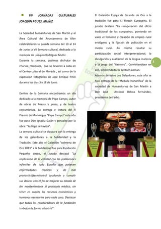 3
VII JORNADAS CULTURALES
JOAQUIN RGUES. MUÑIZ
La Sociedad humanitarios de San Martín y el
Área Cultural del Ayuntamento de Aller
celebrebraron la pasada semana del 10 al 14
de Junio la VII Semana cultural, dedicada a la
memoria de Joaquín Rodriguez Muñiz.
Durante la semana, pudimos disfrutar de
charlas, coloquios, que se llevaron a cabo en
el Centro cultural de Moreda , asi como de la
exposición fotográfica de José Enrique Pinín
durante los días 3 y 18 de Junio.
Dentro de la Semana encontramos un día
dedicado a la memoria de Pepe Campo, autor
de obras de Poesia y prosa, y de teatro
costumbrista. La entrega y lectura del X
Premio de Monólogos “Pepe Campo” este año
fue para Don Ignaciu Galán y gonzalez por la
obra: “Ya llego la Navidá”.
La semana cultural se clausura con la entrega
de los galardones a la Solidaridad y la
Tradición. Este año el Galardón “colmena de
Oro 2013” a la Solidaridad fue para Fundación
Pequeño deseo, el Jurado destacó “La
implicación de la entidad con las poblaciones
infantiles de toda España que padecen
enfermedades crónicas y de mal
pronóstico(terminales) ayudando a cumplir
sus deseos con el fin de mejorar su estado de
áni moateniendose al protocolo médico, sin
tener en cuenta los recursos económicos y
humanos necesarios para cada caso. Destacar
que todos los colaboradores de la fundación
trabajan de forma altruista”
El Galardón Espiga de Escanda de Oro a la
tradición fue para El Rincón Cunqueiru. El
jurado destaco “La recuperación del oficio
tradicional de los cunqueiros, poniendo en
valos el fomento y creación de empleo rural
endógeno y la fijación de población en el
medio rural. Así mismo resaltar su
participación social intergeneracional; la
divulgación y exaltación de la lengua materna
y la jerga del “tixeleiro”. Convirtiendose en
eco- emprendedores del bien común.
Además de estos dos Galardones, este año se
hizo entrega de la “Medalla Honorífica” de la
sociedad de Humanitarios de San Martín a
Don José Antonio Ochoa Fernández,
presidente de Farho.
 