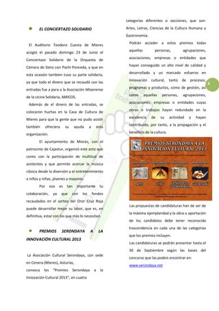 4
EL CONCIERTAZO SOLIDARIO
El Auditorio Teodoro Cuesta de Mieres
acogió el pasado domingo 23 de Junio el
Conciertazo Solidario de la Orquesta de
Cámara de Siero con Pachi Ponceda, y que en
esta ocasión tambien tuvo su parte solidaria,
ya que todo el dinero que se recaudó con las
entradas fue a para a la Asociación Mioerense
de la cicina Solidaria, AMICOS.
Además de el dinero de las entradas, se
colocaron huchas en la Casa de Cultura de
Mieres para que la gente que no pudo asistir
también ofreciera su ayuda a esta
organización.
El ayuntamiento de Mieres, con el
patrocinio de Cajastur, organizó este acto que
conto con la participación de multitud de
asistentes y que permite acercar la música
clásica desde la diversión y el entretenimiento
a niños y niñas, jóvenes y mayores.
Por eso es tan importante tu
colaboración, ya que con los fondos
recaudados en el sorteo del Oror Cruz Roja
puede desarrollar mejor su labor, que es, en
definitiva, estar con los que más lo necesitan.
PREMIOS SERONDAYA A LA
INNOVACIÓN CULTURAL 2013
La Asociación Cultural Serondaya, con sede
en Cenera (Mieres), Asturias,
convoca los “Premios Serondaya a la
Innovación Cultural 2013”, en cuatro
categorías diferentes o secciones, que son:
Artes, Letras, Ciencias de la Cultura Humana y
Gastronomía.
Podrán acceder a estos premios todas
aquellas personas, agrupaciones,
asociaciones, empresas o entidades que
hayan conseguido un alto nivel de calidad y
desarrollado y un marcado esfuerzo en
innovación cultural, tanto de procesos,
programas y productos, como de gestión, así
como aquellas personas, agrupaciones,
asociaciones, empresas o entidades cuyas
obras o trabajos hayan redundado en la
excelencia de su actividad y hayan
contribuido, por tanto, a la propagación y el
beneficio de la cultura.
Las propuestas de candidaturas han de ser de
la máxima ejemplaridad y la obra u aportación
de los candidatos debe tener reconocida
trascendencia en cada una de las categorías
que los premios incluyen.
Las candidaturas se podrán presentar hasta el
30 de Septiembre según las bases del
concurso que las podeis encontrar en:
www.serondaya.net
 