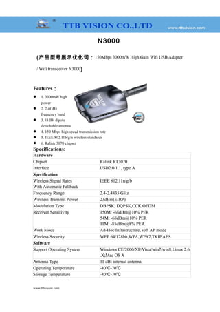 N3000
(产品型号展示优化词：150Mbps 3000mW High Gain Wifi USB Adapter
/ Wifi transceiver N3000)
Features：
 1. 3000mW high
power
 2. 2.4GHz
frequency band
 3. 11dBi dipole
detachable antenna
 4. 150 Mbps high speed transmission rate
 5. IEEE 802.11b/g/n wireless standards
 6. Ralink 3070 chipset
Specifications:
Hardware
Chipset Ralink RT3070
Interface USB2.0/1.1, type A
Specification
Wireless Signal Rates
With Automatic Fallback
IEEE 802.11n/g/b
Frequency Range 2.4-2.4835 GHz
Wireless Transmit Power 23dBm(EIRP)
Modulation Type DBPSK, DQPSK,CCK,OFDM
Receiver Sensitivity 150M: -68dBm@10% PER
54M: -68dBm@10% PER
11M: -85dBm@8% PER.
Work Mode Ad-Hoc Infrastructure, soft AP mode
Wireless Security WEP 64/128bit,WPA,WPA2,TKIP,AES
Software
Support Operating System Windows CE/2000/XP/Vista/win7/win8;Linux 2.6
.X;Mac OS X
Antenna Type 11 dBi internal antenna
Operating Temperature -40 -70℃ ℃
Storage Temperature -40 -70℃ ℃
www.ttbvision.com
 