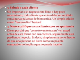  3. Salude a cada cliente
 Sin importar si el negocio está lleno o hay poco
movimiento, todo cliente que entra debe ser recibido
con algunas palabras de bienvenida. Un simple saludo
como “buenos días” bastará
 4. Nunca califique a sus clientes por su apariencia
 Dicen por ahí que “como te ven te tratan” y si usted
actúa de esta forma con sus clientes, seguramente está
perdiendo negocio. Es decir, simplemente por el hecho
de que una persona no luzca como un posible
comprador no implica que no pueda hacerlo.
 