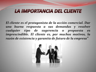 El cliente es el protagonista de la acción comercial. Dar
una buena respuesta a sus demandas y resolver
cualquier tipo de sugerencia o propuesta es
imprescindible. El cliente es, por muchos motivos, la
razón de existencia y garantía de futuro de la empresa”
 
