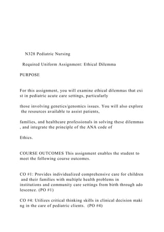 N328 Pediatric Nursing
Required Uniform Assignment: Ethical Dilemma
PURPOSE
For this assignment, you will examine ethical dilemmas that exi
st in pediatric acute care settings, particularly
those involving genetics/genomics issues. You will also explore
the resources available to assist patients,
families, and healthcare professionals in solving these dilemmas
, and integrate the principle of the ANA code of
Ethics.
COURSE OUTCOMES This assignment enables the student to
meet the following course outcomes.
CO #1: Provides individualized comprehensive care for children
and their families with multiple health problems in
institutions and community care settings from birth through ado
lescence. (PO #1)
CO #4: Utilizes critical thinking skills in clinical decision maki
ng in the care of pediatric clients. (PO #4)
 